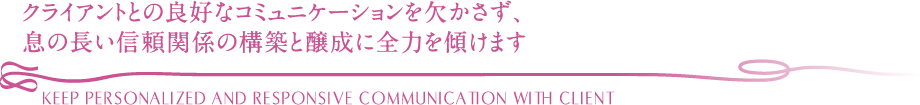 クライアントとの良好なコミュニケーションを欠かさず、息の長い信頼関係の構築と醸成に全力を傾けます